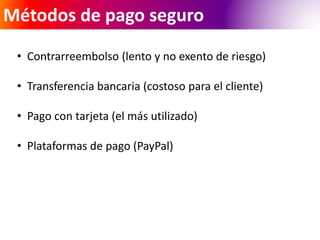 Métodos de pago seguro 
• Contrarreembolso (lento y no exento de riesgo) 
• Transferencia bancaria (costoso para el cliente) 
• Pago con tarjeta (el más utilizado) 
• Plataformas de pago (PayPal) 
 