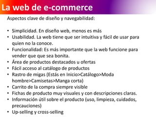 La web de e-commerce 
Aspectos clave de diseño y navegabilidad: 
• Simplicidad. En diseño web, menos es más 
• Usabilidad. La web tiene que ser intuitiva y fácil de usar para 
quien no la conoce. 
• Funcionalidad: Es más importante que la web funcione para 
vender que que sea bonita. 
• Área de productos destacados u ofertas 
• Fácil acceso al catálogo de productos 
• Rastro de migas (Estás en Inicio>Catálogo>Moda 
hombre>Camisetas>Manga corta) 
• Carrito de la compra siempre visible 
• Fichas de producto muy visuales y con descripciones claras. 
• Información útil sobre el producto (uso, limpieza, cuidados, 
precauciones) 
• Up-selling y cross-selling 
 