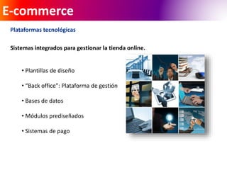 E-commerce 
Plataformas tecnológicas 
Sistemas integrados para gestionar la tienda online. 
• Plantillas de diseño 
• “Back office”: Plataforma de gestión 
• Bases de datos 
• Módulos prediseñados 
• Sistemas de pago 
 