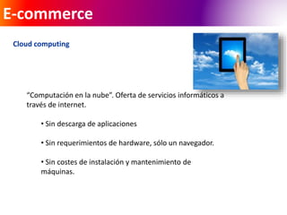 E-commerce 
Cloud computing 
“Computación en la nube”. Oferta de servicios informáticos a 
través de internet. 
• Sin descarga de aplicaciones 
• Sin requerimientos de hardware, sólo un navegador. 
• Sin costes de instalación y mantenimiento de 
máquinas. 
 