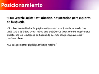 Posicionamiento 
SEO= Search Engine Optimization, optimización para motores 
de búsqueda. 
• Su objetivo es diseñar la página web y sus contenidos de acuerdo con 
unas palabras clave, de tal modo que Google nos posicione en los primeros 
puestos de los resultados de búsqueda cuando alguien busque esas 
palabras clave. 
• Se conoce como “posicionamiento natural” 
 