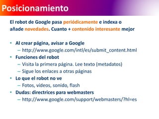 Posicionamiento 
El robot de Google pasa periódicamente e indexa o 
añade novedades. Cuanto + contenido interesante mejor 
• Al crear página, avisar a Google 
– http://www.google.com/intl/es/submit_content.html 
• Funciones del robot 
– Visita la primera página. Lee texto (metadatos) 
– Sigue los enlaces a otras páginas 
• Lo que el robot no ve 
– Fotos, vídeos, sonido, flash 
• Dudas: directrices para webmasters 
– http://www.google.com/support/webmasters/?hl=es 
 