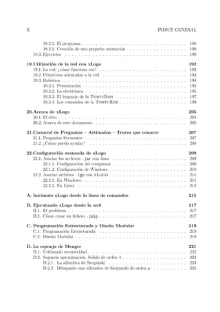 X ´INDICE GENERAL
18.2.1. El programa . . . . . . . . . . . . . . . . . . . . . . . . . . . . . . . 188
18.2.2. Creaci´on de una peque˜na animaci´on . . . . . . . . . . . . . . . . . . 190
18.3. Ejercicios . . . . . . . . . . . . . . . . . . . . . . . . . . . . . . . . . . . . 190
19.Utilizaci´on de la red con xLogo 192
19.1. La red: ¿c´omo funciona eso? . . . . . . . . . . . . . . . . . . . . . . . . . . 192
19.2. Primitivas orientadas a la red . . . . . . . . . . . . . . . . . . . . . . . . . 193
19.3. Rob´otica . . . . . . . . . . . . . . . . . . . . . . . . . . . . . . . . . . . . . 194
19.3.1. Presentaci´on . . . . . . . . . . . . . . . . . . . . . . . . . . . . . . . 195
19.3.2. La electr´onica . . . . . . . . . . . . . . . . . . . . . . . . . . . . . . 195
19.3.3. El lenguaje de la TortuRob . . . . . . . . . . . . . . . . . . . . . 197
19.3.4. Los comandos de la TortuRob . . . . . . . . . . . . . . . . . . . . 199
20.Acerca de xLogo 205
20.1. El sitio . . . . . . . . . . . . . . . . . . . . . . . . . . . . . . . . . . . . . . 205
20.2. Acerca de este documento . . . . . . . . . . . . . . . . . . . . . . . . . . . 205
21.Carnaval de Preguntas – Artima˜nas – Trucos que conocer 207
21.1. Preguntas frecuentes . . . . . . . . . . . . . . . . . . . . . . . . . . . . . . 207
21.2. ¿C´omo puedo ayudar? . . . . . . . . . . . . . . . . . . . . . . . . . . . . . 208
22.Conﬁguraci´on avanzada de xLogo 209
22.1. Asociar los archivos .jar con Java . . . . . . . . . . . . . . . . . . . . . . 209
22.1.1. Conﬁguraci´on del compresor . . . . . . . . . . . . . . . . . . . . . . 209
22.1.2. Conﬁguraci´on de Windows . . . . . . . . . . . . . . . . . . . . . . . 210
22.2. Asociar archivos .lgo con xLogo . . . . . . . . . . . . . . . . . . . . . . . 211
22.2.1. En Windows . . . . . . . . . . . . . . . . . . . . . . . . . . . . . . . 211
22.2.2. En Linux . . . . . . . . . . . . . . . . . . . . . . . . . . . . . . . . 212
A. Iniciando xLogo desde la l´ınea de comandos 215
B. Ejecutando xLogo desde la web 217
B.1. El problema . . . . . . . . . . . . . . . . . . . . . . . . . . . . . . . . . . . 217
B.2. C´omo crear un ﬁchero .jnlp . . . . . . . . . . . . . . . . . . . . . . . . . . 217
C. Programaci´on Estructurada y Dise˜no Modular 219
C.1. Programaci´on Estructurada . . . . . . . . . . . . . . . . . . . . . . . . . . 219
C.2. Dise˜no Modular . . . . . . . . . . . . . . . . . . . . . . . . . . . . . . . . . 219
D. La esponja de Menger 221
D.1. Utilizando recursividad . . . . . . . . . . . . . . . . . . . . . . . . . . . . . 222
D.2. Segunda aproximaci´on. S´olido de orden 4 . . . . . . . . . . . . . . . . . . . 224
D.2.1. La alfombra de Sierpinski . . . . . . . . . . . . . . . . . . . . . . . 224
D.2.2. Dibujando una alfombra de Sierpinski de orden p . . . . . . . . . . 225
 