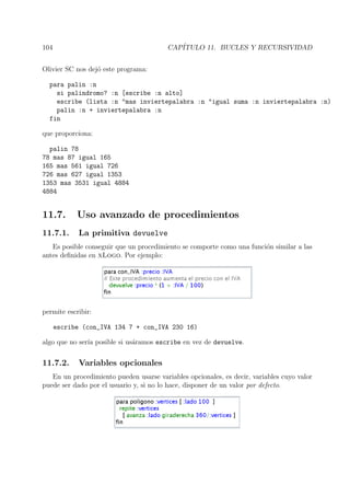 104 CAP´ITULO 11. BUCLES Y RECURSIVIDAD
Olivier SC nos dej´o este programa:
para palin :n
si palindromo? :n [escribe :n alto]
escribe (lista :n "mas inviertepalabra :n "igual suma :n inviertepalabra :n)
palin :n + inviertepalabra :n
fin
que proporciona:
palin 78
78 mas 87 igual 165
165 mas 561 igual 726
726 mas 627 igual 1353
1353 mas 3531 igual 4884
4884
11.7. Uso avanzado de procedimientos
11.7.1. La primitiva devuelve
Es posible conseguir que un procedimiento se comporte como una funci´on similar a las
antes deﬁnidas en xLogo. Por ejemplo:
permite escribir:
escribe (con_IVA 134 7 + con_IVA 230 16)
algo que no ser´ıa posible si us´aramos escribe en vez de devuelve.
11.7.2. Variables opcionales
En un procedimiento pueden usarse variables opcionales, es decir, variables cuyo valor
puede ser dado por el usuario y, si no lo hace, disponer de un valor por defecto.
 