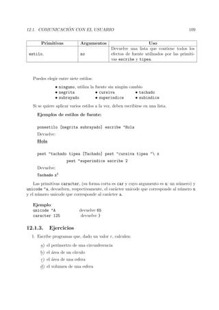 12.1. COMUNICACI ´ON CON EL USUARIO 109
Primitivas Argumentos Uso
estilo, no
Devuelve una lista que contiene todos los
efectos de fuente utilizados por las primiti-
vas escribe y tipea.
Puedes elegir entre siete estilos:
• ninguno, utiliza la fuente sin ning´un cambio
• negrita • cursiva • tachado
• subrayado • superindice • subindice
Si se quiere aplicar varios estilos a la vez, deben escribirse en una lista.
Ejemplos de estilos de fuente:
ponestilo [negrita subrayado] escribe "Hola
Devuelve:
Hola
pest "tachado tipea [Tachado] pest "cursiva tipea " x
pest "superindice escribe 2
Devuelve:
Tachado x2
Las primitivas caracter, (su forma corta es car y cuyo argumento es n: un n´umero) y
unicode "a, devuelven, respectivamente, el car´acter unicode que corresponde al n´umero n
y el n´umero unicode que corresponde al car´acter a.
Ejemplo:
unicode "A devuelve 65
caracter 125 devuelve }
12.1.3. Ejercicios
1. Escribe programas que, dado un valor r, calculen:
a) el per´ımertro de una circunferencia
b) el ´area de un c´ırculo
c) el ´area de una esfera
d) el volumen de una esfera
 