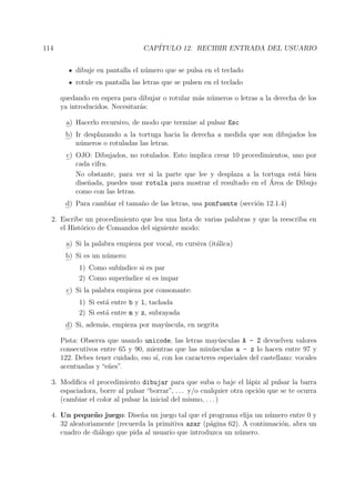 114 CAP´ITULO 12. RECIBIR ENTRADA DEL USUARIO
dibuje en pantalla el n´umero que se pulsa en el teclado
rotule en pantalla las letras que se pulsen en el teclado
quedando en espera para dibujar o rotular m´as n´umeros o letras a la derecha de los
ya introducidos. Necesitar´as:
a) Hacerlo recursivo, de modo que termine al pulsar Esc
b) Ir desplazando a la tortuga hacia la derecha a medida que son dibujados los
n´umeros o rotuladas las letras.
c) OJO: Dibujados, no rotulados. Esto implica crear 10 procedimientos, uno por
cada cifra.
No obstante, para ver si la parte que lee y desplaza a la tortuga est´a bien
dise˜nada, puedes usar rotula para mostrar el resultado en el ´Area de Dibujo
como con las letras.
d) Para cambiar el tama˜no de las letras, usa ponfuente (secci´on 12.1.4)
2. Escribe un procedimiento que lea una lista de varias palabras y que la reescriba en
el Hist´orico de Comandos del siguiente modo:
a) Si la palabra empieza por vocal, en cursiva (it´alica)
b) Si es un n´umero:
1) Como sub´ındice si es par
2) Como super´ındice si es impar
c) Si la palabra empieza por consonante:
1) Si est´a entre b y l, tachada
2) Si est´a entre m y z, subrayada
d) Si, adem´as, empieza por may´uscula, en negrita
Pista: Observa que usando unicode, las letras may´usculas A - Z devuelven valores
consecutivos entre 65 y 90, mientras que las min´usculas a - z lo hacen entre 97 y
122. Debes tener cuidado, eso s´ı, con los caracteres especiales del castellano: vocales
acentuadas y “e˜nes”.
3. Modiﬁca el procedimiento dibujar para que suba o baje el l´apiz al pulsar la barra
espaciadora, borre al pulsar “borrar”, . . . y/o cualquier otra opci´on que se te ocurra
(cambiar el color al pulsar la inicial del mismo, . . . )
4. Un peque˜no juego: Dise˜na un juego tal que el programa elija un n´umero entre 0 y
32 aleatoriamente (recuerda la primitiva azar (p´agina 62). A continuaci´on, abra un
cuadro de di´alogo que pida al usuario que introduzca un n´umero.
 