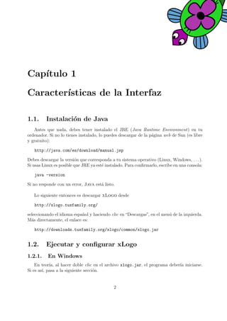 Cap´ıtulo 1
Caracter´ısticas de la Interfaz
1.1. Instalaci´on de Java
Antes que nada, debes tener instalado el JRE (Java Runtime Environment) en tu
ordenador. Si no lo tienes instalado, lo puedes descargar de la p´agina web de Sun (es libre
y gratuito):
http://java.com/es/download/manual.jsp
Debes descargar la versi´on que corresponda a tu sistema operativo (Linux, Windows, . . . ).
Si usas Linux es posible que JRE ya est´e instalado. Para conﬁrmarlo, escribe en una consola:
java -version
Si no responde con un error, Java est´a listo.
Lo siguiente entonces es descargar xLogo desde
http://xlogo.tuxfamily.org/
seleccionando el idioma espa˜nol y haciendo clic en “Descargas”, en el men´u de la izquierda.
M´as directamente, el enlace es:
http://downloads.tuxfamily.org/xlogo/common/xlogo.jar
1.2. Ejecutar y conﬁgurar xLogo
1.2.1. En Windows
En teor´ıa, al hacer doble clic en el archivo xlogo.jar, el programa deber´ıa iniciarse.
Si es as´ı, pasa a la siguiente secci´on.
2
 