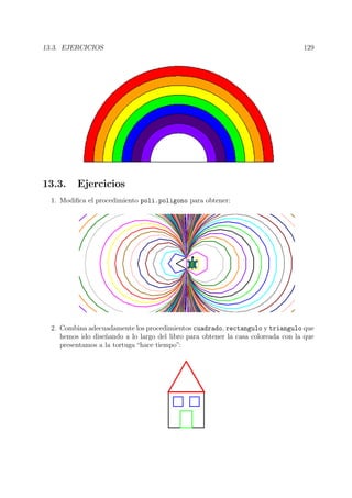 13.3. EJERCICIOS 129
13.3. Ejercicios
1. Modiﬁca el procedimiento poli.poligono para obtener:
2. Combina adecuadamente los procedimientos cuadrado, rectangulo y triangulo que
hemos ido dise˜nando a lo largo del libro para obtener la casa coloreada con la que
presentamos a la tortuga “hace tiempo”:
 