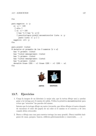 13.7. EJERCICIOS 137
fin
para negativo :x :y
si :y = -100
[ alto ]
[ si :x = 100
[ haz "x 0 haz "y :y-1]
[ poncolorlapiz pixel2 encuentracolor lista :x :y
punto lista :x :y ] ]
negativo :x+1 :y
fin
para pixel2 :lista1
# devuelve el promedio de los 3 numeros [r v a]
haz "r primero :lista1
haz "lista1 menosprimero :lista1
haz "v primero :lista1
haz "lista1 menosprimero :lista1
haz "a primero :lista1
devuelve frase (255 - :r) frase (255 - :v) (255 - :a)
fin
13.7. Ejercicios
1. Carga la imagen de un laberinto (o mejor a´un, que la tortua dibuje uno) y puedas
guiar a la tortuga por el camino de salida. Utiliza la primitiva encuentracolor para
evitar que “atraviese” las paredes del mismo.
Intenta que la tortuga dibuje un rastro (recuerda, que debes dibujar el rastro despu´es
de encontrar el color del papel) de un color si el camino es el correcto y de otro
cuando debes retroceder.
2. Busca o dibuja una casa para nuestra tortuga (no muy grande). Busca tambi´en im´a-
genes de casas, parques, bancos, ediﬁcios gubernamentales y comerciales, . . . , y:
 