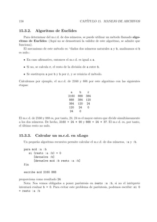 158 CAP´ITULO 15. MANEJO DE ARCHIVOS
15.3.2. Algoritmo de Euclides
Para determinar del m.c.d. de dos n´umeros, se puede utilizar un m´etodo llamado algo-
ritmo de Euclides: (Aqu´ı no se demostrar´a la validez de este algoritmo, se admite que
funciona).
El mecanismo de este m´etodo es: “dados dos n´umeros naturales a y b, analizamos si b
es nulo.:
En caso aﬁrmativo, entonces el m.c.d. es igual a a.
Si no, se calcula r, el resto de la divisi´on de a entre b.
Se sustituyen a por b y b por r, y se reinicia el m´etodo.
Calculemos por ejemplo, el m.c.d. de 2160 y 888 por este algoritmo con las siguientes
etapas:
a b r
2160 888 384
888 384 120
384 120 24
120 24 0
24 0
El m.c.d. de 2160 y 888 es, por tanto, 24. 24 es el mayor entero que divide simult´aneamente
a los dos n´umeros. De hecho, 2160 = 24 * 90 y 888 = 24 * 37. El m.c.d. es, por tanto,
el ´ultimo resto no nulo.
15.3.3. Calcular un m.c.d. en xLogo
Un peque˜no algoritmo recursivo permite calcular el m.c.d. de dos n´umeros, :a y :b.
para mcd :a :b
si (resto :a :b) = 0
[devuelve :b]
[devuelve mcd :b resto :a :b]
fin
escribe mcd 2160 888
proporciona como resultado 24
Nota: Nos vemos obligados a poner par´entesis en resto :a :b, si no el int´erprete
intentar´a evaluar b = 0. Para evitar este problema de par´entesis, podemos escribir: si 0
= resto :a :b
 