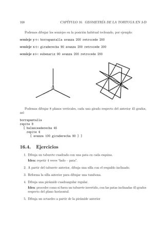 168 CAP´ITULO 16. GEOMETR´IA DE LA TORTUGA EN 3-D
Podemos dibujar los semiejes en la posici´on habitual tecleando, por ejemplo:
semieje y+: borrapantalla avanza 200 retrocede 200
semieje x+: giraderecha 90 avanza 200 retrocede 200
semieje z+: subenariz 90 avanza 200 retrocede 200
Podemos dibujar 8 planos verticales, cada uno girado respecto del anterior 45 grados,
as´ı:
borrapantalla
repite 8
[ balanceaderecha 45
repite 4
[ avanza 100 giraderecha 90 ] ]
16.4. Ejercicios
1. Dibuja un taburete cuadrado con una pata en cada esquina.
Idea: repetir 4 veces “lado – pata”.
2. A partir del taburete anterior, dibuja una silla con el respaldo inclinado.
3. Reforma la silla anterior para dibujar una tumbona.
4. Dibuja una pir´amide cuadrangular regular.
Idea: proceder como si fuera un taburete invertido, con las patas inclinadas 45 grados
respecto del plano horizontal.
5. Dibuja un octaedro a partir de la pir´amide anterior
 