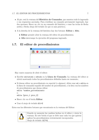 1.7. EL EDITOR DE PROCEDIMIENTOS 7
Al pie, est´a la ventana del Hist´orico de Comandos, que muestra todo lo ingresado
y sus respuestas asociadas. Para reutilizar un comando previamente ingresado, hay
dos opciones: Hacer un clic en un comando del hist´orico, o usar las teclas de ﬂecha
arriba y ﬂecha abajo del teclado (lo que es m´as pr´actico).
A la derecha de la ventana del hist´orico hay dos botones: Editar y Alto.
• Editar permite abrir la ventana del editor de procedimientos.
• Alto interrumpe la ejecuci´on del programa ingresado.
1.7. El editor de procedimientos
Hay cuatro maneras de abrir el editor:
Escribir editatodo o edtodo en la L´ınea de Comando. La ventana del editor se
abrir´a mostrando todos los procedimientos deﬁnidos hasta ese momento.
Si deseas editar un procedimiento en especial (o algunos), debes usar ed o edita en
la l´ınea de comandos seguido del nombre de procedimiento, o la lista con los nombres
de procedimientos que deseas editar:
edita "nombre_procedimiento
o:
edita [proc_1 proc_2]
Hacer clic en el bot´on Editar.
Usar el atajo de teclado Alt+E
Estos son los diferentes botones que encontrar´as en la ventana del Editor:
Guarda en memoria los cambios hechos en el editor y cierra la
ventana. Es este bot´on el que se debe usar cada vez que quieras
aplicar los procedimientos recientemente incorporados.
Atajo de teclado: ALT+Q.
 