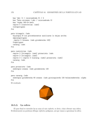 176 CAP´ITULO 16. GEOMETR´IA DE LA TORTUGA EN 3-D
haz "phi (1 + raizcuadrada 5) / 2
haz "beta arcoseno (:phi / raizcuadrada 3)
haz "alpha 180-2*:beta
repite 5 [cuatrotrian :lado]
vistapoligono
fin
para triangulo :lado
bajalapiz # los procedimientos auxiliares lo dejan arriba
empiezapoligono
repite 3 [avanza :lado giraderecha 120]
finpoligono
carasig :lado
fin
para cuatrotrian :lado
repite 2 [triangulo :lado] proxarista :lado
repite 2 [triangulo :lado]
repite 2 [ repite 2 [carasig :lado] proxarista :lado]
carasig :lado
fin
para proxarista :lado
subelapiz avanza :lado giraderecha 120
fin
para carasig :lado
subelapiz giraderecha 60 avanza :lado giraizquierda 120 balanceaderecha :alpha
fin
El resultado:
16.5.3. La esfera
El paso ﬁnal es extender las n caras al caso inﬁnito, es decir, c´omo obtener una esfera.
Evidentemente no podemos dibujar inﬁnitos pol´ıgonos, as´ı que vamos a aproximar la esfera
 