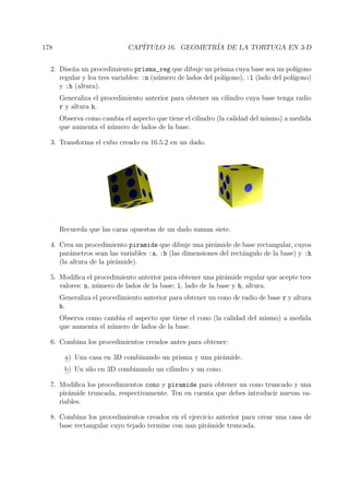 178 CAP´ITULO 16. GEOMETR´IA DE LA TORTUGA EN 3-D
2. Dise˜na un procedimiento prisma_reg que dibuje un prisma cuya base sea un pol´ıgono
regular y lea tres variables: :n (n´umero de lados del pol´ıgono), :l (lado del pol´ıgono)
y :h (altura).
Generaliza el procedimiento anterior para obtener un cilindro cuya base tenga radio
r y altura h.
Observa como cambia el aspecto que tiene el cilindro (la calidad del mismo) a medida
que aumenta el n´umero de lados de la base.
3. Transforma el cubo creado en 16.5.2 en un dado.
Recuerda que las caras opuestas de un dado suman siete.
4. Crea un procedimiento piramide que dibuje una pir´amide de base rectangular, cuyos
par´ametros sean las variables :a, :b (las dimensiones del rect´angulo de la base) y :h
(la altura de la pir´amide).
5. Modiﬁca el procedimiento anterior para obtener una pir´amide regular que acepte tres
valores: n, n´umero de lados de la base; l, lado de la base y h, altura.
Generaliza el procedimiento anterior para obtener un cono de radio de base r y altura
h.
Observa como cambia el aspecto que tiene el cono (la calidad del mismo) a medida
que aumenta el n´umero de lados de la base.
6. Combina los procedimientos creados antes para obtener:
a) Una casa en 3D combinando un prisma y una pir´amide.
b) Un silo en 3D combinando un cilindro y un cono.
7. Modiﬁca los procedimientos cono y piramide para obtener un cono truncado y una
pir´amide truncada, respectivamente. Ten en cuenta que debes introducir nuevas va-
riables.
8. Combina los procedimientos creados en el ejercicio anterior para crear una casa de
base rectangular cuyo tejado termine con uan pir´amide truncada.
 