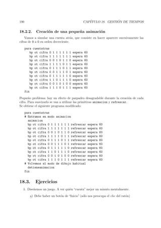 190 CAP´ITULO 18. GESTI ´ON DE TIEMPOS
18.2.2. Creaci´on de una peque˜na animaci´on
Vamos a simular una cuenta atr´as, que consiste en hacer aparecer sucesivamente las
cifras de 9 a 0 en orden decreciente.
para cuentatras
bp ot cifra 0 1 1 1 1 1 1 espera 60
bp ot cifra 1 1 1 1 1 1 1 espera 60
bp ot cifra 0 0 1 0 1 1 0 espera 60
bp ot cifra 1 1 1 1 0 1 1 espera 60
bp ot cifra 0 1 1 1 0 1 1 espera 60
bp ot cifra 0 0 1 1 1 0 1 espera 60
bp ot cifra 0 1 1 1 1 1 0 espera 60
bp ot cifra 1 1 0 1 1 1 0 espera 60
bp ot cifra 0 0 1 0 1 0 0 espera 60
bp ot cifra 1 1 1 0 1 1 1 espera 60
fin
Peque˜no problema: hay un efecto de parpadeo desagradable durante la creaci´on de cada
cifra. Para suavizarlo se van a utilizar las primitivas animacion y refrescar.
Se obtiene el siguiente programa modiﬁcado:
para cuentatras
# Entramos en modo animacion
animacion
bp ot cifra 0 1 1 1 1 1 1 refrescar espera 60
bp ot cifra 1 1 1 1 1 1 1 refrescar espera 60
bp ot cifra 0 0 1 0 1 1 0 refrescar espera 60
bp ot cifra 1 1 1 1 0 1 1 refrescar espera 60
bp ot cifra 0 1 1 1 0 1 1 refrescar espera 60
bp ot cifra 0 0 1 1 1 0 1 refrescar espera 60
bp ot cifra 0 1 1 1 1 1 0 refrescar espera 60
bp ot cifra 1 1 0 1 1 1 0 refrescar espera 60
bp ot cifra 0 0 1 0 1 0 0 refrescar espera 60
bp ot cifra 1 1 1 0 1 1 1 refrescar espera 60
# Volvemos al modo de dibujo habitual
detieneanimacion
fin
18.3. Ejercicios
1. Dise˜nemos un juego. A ver qui´en “cuenta” mejor un minuto mentalmente.
a) Debe haber un bot´on de “Inicio” (s´olo nos preocupa el clic del rat´on)
 