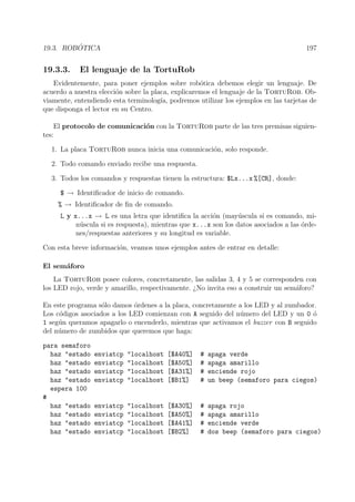 19.3. ROB ´OTICA 197
19.3.3. El lenguaje de la TortuRob
Evidentemente, para poner ejemplos sobre rob´otica debemos elegir un lenguaje. De
acuerdo a nuestra elecci´on sobre la placa, explicaremos el lenguaje de la TortuRob. Ob-
viamente, entendiendo esta terminolog´ıa, podremos utilizar los ejemplos en las tarjetas de
que disponga el lector en su Centro.
El protocolo de comunicaci´on con la TortuRob parte de las tres premisas siguien-
tes:
1. La placa TortuRob nunca inicia una comunicaci´on, solo responde.
2. Todo comando enviado recibe una respuesta.
3. Todos los comandos y respuestas tienen la estructura: $Lx...x %[CR], donde:
$ → Identiﬁcador de inicio de comando.
% → Identiﬁcador de ﬁn de comando.
L y x...x → L es una letra que identiﬁca la acci´on (may´uscula si es comando, mi-
n´uscula si es respuesta), mientras que x...x son los datos asociados a las ´orde-
nes/respuestas anteriores y su longitud es variable.
Con esta breve informaci´on, veamos unos ejemplos antes de entrar en detalle:
El sem´aforo
La TortuRob posee colores, concretamente, las salidas 3, 4 y 5 se corresponden con
los LED rojo, verde y amarillo, respectivamente. ¿No invita eso a construir un sem´aforo?
En este programa s´olo damos ´ordenes a la placa, concretamente a los LED y al zumbador.
Los c´odigos asociados a los LED comienzan con A seguido del n´umero del LED y un 0 ´o
1 seg´un queramos apagarlo o encenderlo, mientras que activamos el buzzer con B seguido
del n´umero de zumbidos que queremos que haga:
para semaforo
haz "estado enviatcp "localhost [$A40%] # apaga verde
haz "estado enviatcp "localhost [$A50%] # apaga amarillo
haz "estado enviatcp "localhost [$A31%] # enciende rojo
haz "estado enviatcp "localhost [$B1%] # un beep (semaforo para ciegos)
espera 100
#
haz "estado enviatcp "localhost [$A30%] # apaga rojo
haz "estado enviatcp "localhost [$A50%] # apaga amarillo
haz "estado enviatcp "localhost [$A41%] # enciende verde
haz "estado enviatcp "localhost [$B2%] # dos beep (semaforo para ciegos)
 