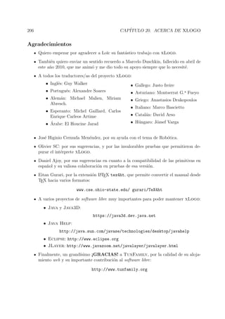 206 CAP´ITULO 20. ACERCA DE XLOGO
Agradecimientos
Quiero empezar por agradecer a Lo¨ıc su fant´astico trabajo con xLogo.
Tambi´en quiero enviar un sentido recuerdo a Marcelo Duschkin, fallecido en abril de
este a˜no 2010, que me anim´o y me dio todo su apoyo siempre que lo necesit´e.
A todos los traductores/as del proyecto xLogo:
• Ingl´es: Guy Walker
• Portugu´es: Alexandre Soares
• Alem´an: Michael Malien, Miriam
Abresch.
• Esperanto: Michel Gaillard, Carlos
Enrique Carleos Artime
• ´Arabe: El Houcine Jarad
• Gallego: Justo freire
• Asturiano: Montserrat G.a Fueyo
• Griego: Anastasios Drakopoulos
• Italiano: Marco Bascietto
• Catal´an: David Arso
• H´ungaro: J´ozsef Varga
Jos´e Higinio Cernuda Men´endez, por su ayuda con el tema de Rob´otica.
Olivier SC: por sus sugerencias, y por las invalorables pruebas que permitieron de-
purar el int´erprete xLogo.
Daniel Ajoy, por sus sugerencias en cuanto a la compatibilidad de las primitivas en
espa˜nol y su valiosa colaboraci´on en pruebas de esa versi´on.
Eitan Gurari, por la extensi´on LATEX tex4ht, que permite convertir el manual desde
TEX hacia varios formatos:
www.cse.ohio-state.edu/ gurari/TeX4ht
A varios proyectos de software libre muy importantes para poder mantener xLogo:
• Java y Java3D:
https://java3d.dev.java.net
• Java Help:
http://java.sun.com/javase/technologies/desktop/javahelp
• Eclipse: http://www.eclipse.org
• JLayer: http://www.javazoom.net/javalayer/javalayer.html
Finalmente, un grand´ısimo ¡GRACIAS! a TuxFamily, por la calidad de su aloja-
miento web y su importante contribuci´on al software libre:
http://www.tuxfamily.org
 