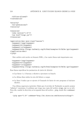 218 AP´ENDICE B. EJECUTANDO XLOGO DESDE LA WEB
<offline-allowed/>
</information>
<security>
<all-permissions/>
</security>
<resources>
<j2se version="1.4+"/>
<jar href="xlogo.jar"/>
</resources>
<application-desc main-class="Lanceur">
<argument>-lang</argument>
<argument>fr</argument>
<argument>-a</argument>
<argument>http://xlogo.tuxfamily.org/fr/html/examples-fr/3d/de.lgo</argument>
</application-desc>
</jnlp>
Este archivo est´a escrito en formato XML, y las cuatro l´ıneas m´as importantes son:
<argument>-lang</argument>
<argument>fr</argument>
<argument>-a</argument>
<argument>http://xlogo.tuxfamily.org/fr/html/examples-fr/3d/de.lgo</argument>
Esas l´ıneas especiﬁcan los par´ametros de inicio de xLogo:
Las l´ıneas 1 y 2 fuerzan a xLogo a ejecutarse en franc´es.
La ´ultima l´ınea indica la ruta del ﬁchero a cargar.
La l´ınea 3 indica que se ejecute el Comando de Inicio de este programa al iniciarse
xLogo.
Una ´ultima sugerencia (petici´on): Dado que el servidor de Tuxfamily no puede aceptar
“inﬁnitas” conexiones, le pedimos que tenga una copia del archivo xlogo.jar en su web.
Para ello, cambie la direcci´on en la segunda l´ınea del archivo .jnlp, donde dice codebase=
por:
<jnlp spec="1.5+" codebase="http://mi.direccion.web/directorio/xLogo">
 