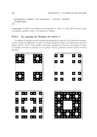 230 AP´ENDICE D. LA ESPONJA DE MENGER
mecanografia "Numero de poligonos: escribe :contador
vistapoligono
fin
sierpinski 3 dibuja una alfombra de Sierpinski de orden 3 y lado 810. Primera etapa
conseguida, podemos volver a la esponja de Menger.
D.2.5. La esponja de Menger de orden 4
La esponja de Menger possee m´ultiples propiedades de simetr´ıa. Para generar la esponja,
vamos a trazar las diferentes secciones a lo largo del plano (xOy) y las repetiremos sobre los
planos (yOz) y (xOz). Para explicar qu´e pasa, echemos un vistazo a la esponja de orden
3. Cuando cortamos la esponja con un plano vertical, podemos obtener cuatro motivos
distintos:
 