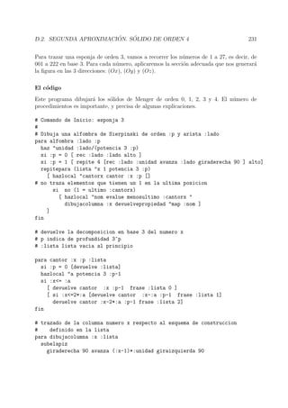 D.2. SEGUNDA APROXIMACI ´ON. S ´OLIDO DE ORDEN 4 231
Para trazar una esponja de orden 3, vamos a recorrer los n´umeros de 1 a 27, es decir, de
001 a 222 en base 3. Para cada n´umero, aplicaremos la secci´on adecuada que nos generar´a
la ﬁgura en las 3 direcciones: (Ox), (Oy) y (Oz).
El c´odigo
Este programa dibujar´a los s´olidos de Menger de orden 0, 1, 2, 3 y 4. El n´umero de
procedimientos es importante, y precisa de algunas explicaciones.
# Comando de Inicio: esponja 3
#
# Dibuja una alfombra de Sierpinski de orden :p y arista :lado
para alfombra :lado :p
haz "unidad :lado/(potencia 3 :p)
si :p = 0 [ rec :lado :lado alto ]
si :p = 1 [ repite 4 [rec :lado :unidad avanza :lado giraderecha 90 ] alto]
repitepara (lista "x 1 potencia 3 :p)
[ hazlocal "cantorx cantor :x :p []
# no traza elementos que tienen un 1 en la ultima posicion
si no (1 = ultimo :cantorx)
[ hazlocal "nom evalue menosultimo :cantorx "
dibujacolumna :x devuelvepropiedad "map :nom ]
]
fin
# devuelve la decomposicion en base 3 del numero x
# p indica de profundidad 3^p
# :lista lista vacia al principio
para cantor :x :p :lista
si :p = 0 [devuelve :lista]
hazlocal "a potencia 3 :p-1
si :x<= :a
[ devuelve cantor :x :p-1 frase :lista 0 ]
[ si :x<=2*:a [devuelve cantor :x-:a :p-1 frase :lista 1]
devuelve cantor :x-2*:a :p-1 frase :lista 2]
fin
# trazado de la columna numero x respecto al esquema de construccion
# definido en la lista
para dibujacolumna :x :lista
subelapiz
giraderecha 90 avanza (:x-1)*:unidad giraizquierda 90
 