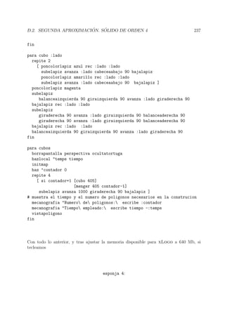D.2. SEGUNDA APROXIMACI ´ON. S ´OLIDO DE ORDEN 4 237
fin
para cubo :lado
repite 2
[ poncolorlapiz azul rec :lado :lado
subelapiz avanza :lado cabeceaabajo 90 bajalapiz
poncolorlapiz amarillo rec :lado :lado
subelapiz avanza :lado cabeceaabajo 90 bajalapiz ]
poncolorlapiz magenta
subelapiz
balanceaizquierda 90 giraizquierda 90 avanza :lado giraderecha 90
bajalapiz rec :lado :lado
subelapiz
giraderecha 90 avanza :lado giraizquierda 90 balanceaderecha 90
giraderecha 90 avanza :lado giraizquierda 90 balanceaderecha 90
bajalapiz rec :lado :lado
balanceaizquierda 90 giraizquierda 90 avanza :lado giraderecha 90
fin
para cubos
borrapantalla perspectiva ocultatortuga
hazlocal "temps tiempo
initmap
haz "contador 0
repite 4
[ si contador=1 [cubo 405]
[menger 405 contador-1]
subelapiz avanza 1000 giraderecha 90 bajalapiz ]
# muestra el tiempo y el numero de poligonos necesarios en la construcion
mecanografia "Numero de poligonos: escribe :contador
mecanografia "Tiempo empleado: escribe tiempo -:temps
vistapoligono
fin
Con todo lo anterior, y tras ajustar la memoria disponible para xLogo a 640 Mb, si
tecleamos
esponja 4:
 
