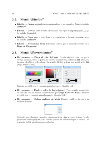 14 CAP´ITULO 2. OPCIONES DEL MEN ´U
2.2. Men´u “Edici´on”
Edici´on → Copiar: copia el texto seleccionado en el portapapeles. Atajo de teclado:
Control+C
Edici´on → Cortar: corta el texto seleccionado y lo copia en el portapapeles. Atajo
de teclado: Control+X
Edici´on → Pegar: pega el texto desde el portapapeles a la l´ınea de comandos. Atajo
de teclado: Control+V
Edici´on → Seleccionar todo: Selecciona todo lo que se encuentra escrito en la
L´ınea de Comandos.
2.3. Men´u “Herramientas”
Herramientas → Elegir el color del l´apiz: Permite elegir el color con que la
tortuga dibujar´a, desde la paleta de colores, mediante una deﬁnici´on HSB (Hue, Sa-
turation, Brightness - Tonalidad, Saturaci´on, Brillo) o desde una codiﬁcaci´on RVA
(Rojo, Verde y Azul).
Tambi´en accesible con el comando poncolorlapiz. (Secci´on 13.2.1)
Herramientas → Elegir el color de fondo (papel): Pone un color como fondo
de pantalla, con las mismas caracter´ısticas que Elegir Color del L´apiz. Tambi´en
accesible con el comando poncolorpapel. (Secci´on 13.2.1)
Herramientas → Deﬁnir archivos de inicio: Permite establecer la ruta a los
archivos de inicio.
Cualquier procedimiento contenido en estos archivos .lgo se convertir´an en “seudo-
primitivas” del lenguaje xLogo. Pero no pueden ser modiﬁcadas por el usuario. As´ı
se pueden deﬁnir primitivas personalizadas.
 