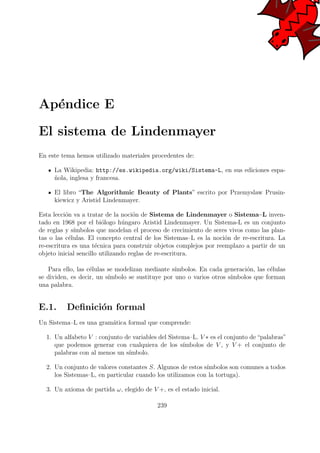 Ap´endice E
El sistema de Lindenmayer
En este tema hemos utilizado materiales procedentes de:
La Wikipedia: http://es.wikipedia.org/wiki/Sistema-L, en sus ediciones espa-
˜nola, inglesa y francesa.
El libro “The Algorithmic Beauty of Plants” escrito por Przemyslaw Prusin-
kiewicz y Aristid Lindenmayer.
Esta lecci´on va a tratar de la noci´on de Sistema de Lindenmayer o Sistema–L inven-
tado en 1968 por el bi´ologo h´ungaro Aristid Lindenmayer. Un Sistema-L es un conjunto
de reglas y s´ımbolos que modelan el proceso de crecimiento de seres vivos como las plan-
tas o las c´elulas. El concepto central de los Sistemas–L es la noci´on de re-escritura. La
re-escritura es una t´ecnica para construir objetos complejos por reemplazo a partir de un
objeto inicial sencillo utilizando reglas de re-escritura.
Para ello, las c´elulas se modelizan mediante s´ımbolos. En cada generaci´on, las c´elulas
se dividen, es decir, un s´ımbolo se sustituye por uno o varios otros s´ımbolos que forman
una palabra.
E.1. Deﬁnici´on formal
Un Sistema–L es una gram´atica formal que comprende:
1. Un alfabeto V : conjunto de variables del Sistema–L. V ∗ es el conjunto de “palabras”
que podemos generar con cualquiera de los s´ımbolos de V , y V + el conjunto de
palabras con al menos un s´ımbolo.
2. Un conjunto de valores constantes S. Algunos de estos s´ımbolos son comunes a todos
los Sistemas–L, en particular cuando los utilizamos con la tortuga).
3. Un axioma de partida ω, elegido de V +, es el estado inicial.
239
 