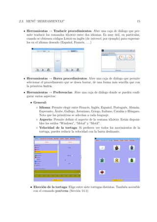 2.3. MEN ´U “HERRAMIENTAS” 15
Herramientas → Traducir procedimientos: Abre una caja de di´alogo que per-
mite traducir los comandos xLogo entre dos idiomas. Es muy ´util, en particular,
cuando se obtienen c´odigos Logo en ingl´es (de internet, por ejemplo) para expresar-
los en el idioma deseado (Espa˜nol, Franc´es, . . . )
Herramientas → Borra procedimientos: Abre una caja de di´alogo que permite
selccionar el procedimiento que se desea borrar, de una forma m´as sencilla que con
la primitiva borra.
Herramientas → Preferencias: Abre una caja de di´alogo donde se pueden conﬁ-
gurar varios aspectos:
• General:
◦ Idioma: Permite elegir entre Franc´es, Ingl´es, Espa˜nol, Portugu´es, Alem´an,
Esperanto, ´Arabe, Gallego, Asturiano, Griego, Italiano, Catal´an y H´ungaro.
Nota que las primitivas se adec´uan a cada lenguaje.
◦ Aspecto: Permite deﬁnir el aspecto de la ventana xLogo. Est´an disponi-
bles los estilos “Windows”, “Metal” y “Motif”.
◦ Velocidad de la tortuga: Si preﬁeres ver todos los movimientos de la
tortuga, puedes reducir la velocidad con la barra deslizante.
• Elecci´on de la tortuga: Elige entre siete tortugas distintas. Tambi´en accesible
con el comando ponforma (Secci´on 14.1)
 
