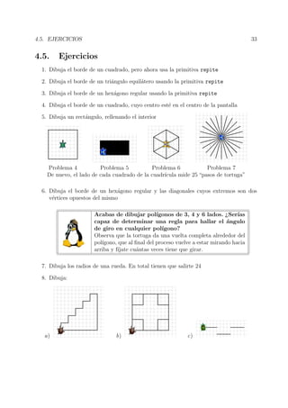 4.5. EJERCICIOS 33
4.5. Ejercicios
1. Dibuja el borde de un cuadrado, pero ahora usa la primitiva repite
2. Dibuja el borde de un tri´angulo equil´atero usando la primitiva repite
3. Dibuja el borde de un hex´agono regular usando la primitiva repite
4. Dibuja el borde de un cuadrado, cuyo centro est´e en el centro de la pantalla
5. Dibuja un rect´angulo, rellenando el interior
Problema 4 Problema 5 Problema 6 Problema 7
De nuevo, el lado de cada cuadrado de la cuadr´ıcula mide 25 “pasos de tortuga”
6. Dibuja el borde de un hex´agono regular y las diagonales cuyos extremos son dos
v´ertices opuestos del mismo
Acabas de dibujar pol´ıgonos de 3, 4 y 6 lados. ¿Ser´ıas
capaz de determinar una regla para hallar el ´angulo
de giro en cualquier pol´ıgono?
Observa que la tortuga da una vuelta completa alrededor del
pol´ıgono, que al ﬁnal del proceso vuelve a estar mirando hacia
arriba y f´ıjate cu´antas veces tiene que girar.
7. Dibuja los radios de una rueda. En total tienen que salirte 24
8. Dibuja:
a) b) c)
 