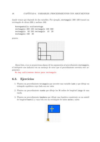 48 CAP´ITULO 6. VARIABLES. PROCEDIMIENTOS CON ARGUMENTOS
donde vemos que depende de dos variables. Por ejemplo, rectangulo 200 100 trazar´a un
rect´angulo de altura 200 y anchura 100.
borrapantalla ocultatortuga
rectangulo 200 100 rectangulo 100 300
rectangulo 50 150 rectangulo 10 20
rectangulo 140 30
genera:
Ahora bien, si no se proporciona alguno de los argumentos al procedimiento rectangulo,
el int´erprete nos indicar´a con un mensaje de error que el procedimiento necesita otro ar-
gumento:
No hay suficientes datos para rectangulo
6.3. Ejercicios
1. Plantea un procedimiento triangulo que necesite una variable lado y que dibuje un
tri´angulo equil´atero cuyo lado sea ese valor
2. Plantea un procedimiento rueda que dibuje los 36 radios de longitud largo de una
rueda
3. Plantea un procedimiento bandera que dibuje una bandera consistente en un m´astil
de longitud mastil y cuya tela sea un rect´angulo de lados ancho y alto
 