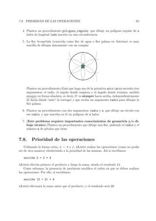 7.8. PRIORIDAD DE LAS OPERACIONES 65
4. Plantea un procedimiento poligono_regular, que dibuje un pol´ıgono regular de n
lados de longitud lado inscrito en una circunferencia
5. La ﬂor hexap´etala (conocida como ﬂor de agua o ﬂor galana en Asturias) es muy
sencilla de dibujar ´unicamente con un comp´as:
Plantea un procedimiento flor que haga uso de la primitiva arco (arco necesita tres
argumentos: el radio, el ´angulo donde empieza y el ´angulo donde termina, medido
siempre en forma absoluta, es decir, 0◦
es siempre hacia arriba, independientemente
de hacia d´onde “mire” la tortuga) y que reciba un argumento radio para dibujar la
ﬂor galana.
6. Plantea un procedimiento con dos argumentos: radio y n, que dibuje un c´ırculo con
ese radio, y que inscriba en ´el un pol´ıgono de n lados.
7. (Este problema requiere importantes conocimientos de geometr´ıa y/o di-
bujo t´ecnico) Plantea un procedimiento que dibuje una ﬂor, pidiendo el radio y el
n´umero n de p´etalos que tiene.
7.8. Prioridad de las operaciones
Utilizando la forma corta, +, -, * y /, xLogo realiza las operaciones (como no pod´ıa
ser de otra manera) obedeciendo a la prioridad de las mismas. As´ı si escribimos:
escribe 3 + 2 * 4
xLogo efect´ua primero el producto y luego la suma, siendo el resultado 11.
Como sabemos, la presencia de par´entesis modiﬁca el orden en que se deben realizar
las operaciones. Por ello, si escribimos:
escribe (3 + 2) * 4
xLogo efectuar´a la suma antes que el producto, y el resultado ser´a 20.
 