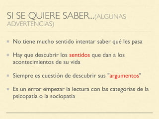 SI SE QUIERE SABER...(ALGUNAS
ADVERTENCIAS)
No tiene mucho sentido intentar saber qué les pasa
Hay que descubrir los sentidos que dan a los
acontecimientos de su vida
Siempre es cuestión de descubrir sus "argumentos"
Es un error empezar la lectura con las categorías de la
psicopatía o la sociopatia
 