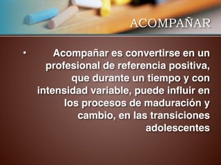 ACOMPAÑAR
• Acompañar es convertirse en un
profesional de referencia positiva,
que durante un tiempo y con
intensidad variable, puede influir en
los procesos de maduración y
cambio, en las transiciones
adolescentes
 
