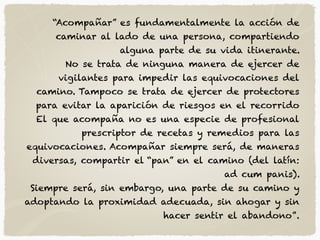 “Acompañar” es fundamentalmente la acción de
caminar al lado de una persona, compartiendo
alguna parte de su vida itinerante.
No se trata de ninguna manera de ejercer de
vigilantes para impedir las equivocaciones del
camino. Tampoco se trata de ejercer de protectores
para evitar la aparición de riesgos en el recorrido
El que acompaña no es una especie de profesional
prescriptor de recetas y remedios para las
equivocaciones. Acompañar siempre será, de maneras
diversas, compartir el “pan” en el camino (del latín:
ad cum panis).
Siempre será, sin embargo, una parte de su camino y
adoptando la proximidad adecuada, sin ahogar y sin
hacer sentir el abandono”.
 