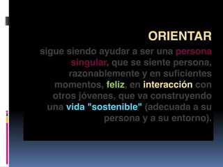 ORIENTAR
sigue siendo ayudar a ser una persona
singular, que se siente persona,
razonablemente y en suficientes
momentos, feliz, en interacción con
otros jóvenes, que va construyendo
una vida "sostenible" (adecuada a su
persona y a su entorno).
 