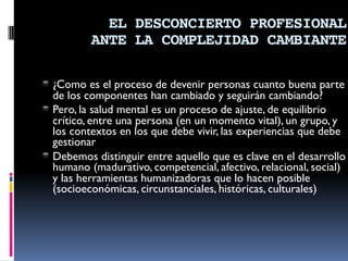 EL DESCONCIERTO PROFESIONAL
ANTE LA COMPLEJIDAD CAMBIANTE
▪ ¿Como es el proceso de devenir personas cuanto buena parte
de los componentes han cambiado y seguirán cambiando?
▪ Pero, la salud mental es un proceso de ajuste, de equilibrio
crítico, entre una persona (en un momento vital), un grupo, y
los contextos en los que debe vivir, las experiencias que debe
gestionar
▪ Debemos distinguir entre aquello que es clave en el desarrollo
humano (madurativo, competencial, afectivo, relacional, social)
y las herramientas humanizadoras que lo hacen posible
(socioeconómicas, circunstanciales, históricas, culturales)
 