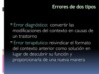 Errores de dos tipos
▪Error diagnóstico: convertir las
modificaciones del contexto en causas de
un trastorno
▪Error terapéutico: reivindicar el formato
del contexto anterior como solución en
lugar de descubrir su función y
proporcionarla de una nueva manera
 