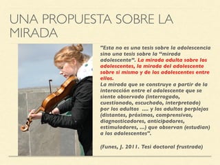 UNA PROPUESTA SOBRE LA
MIRADA
"Esta no es una tesis sobre la adolescencia
sino una tesis sobre la “mirada
adolescente”. La mirada adulta sobre los
adolescentes, la mirada del adolescente
sobre si mismo y de los adolescentes entre
ellos. 
La mirada que se construye a partir de la
interacción entre el adolescente que se
siente observado (interrogado,
cuestionado, escuchado, interpretado)
por los adultos .... y los adultos perplejos
(distantes, próximos, comprensivos,
diagnosticadores, anticipadores,
estimuladores, ...) que observan (estudian)
a los adolescentes".
(Funes, J. 2011. Tesi doctoral frustrada)
 