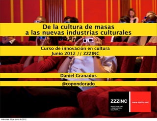 De la cultura de masas
                           a las nuevas industrias culturales

                                Curso de innovación en cultura
                                    Junio 2012 // ZZZINC




                                        Daniel Granados
                                         @copondorado




miércoles 20 de junio de 2012
 