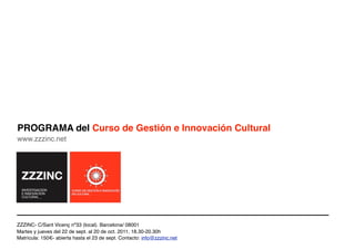 PROGRAMA del Curso de Gestión e Innovación Cultural
www.zzzinc.net




ZZZINC- C/Sant Vicenç nº33 (local). Barcelona/ 08001
Martes y jueves del 22 de sept. al 20 de oct. 2011, 18.30-20.30h
Matrícula: 150€- abierta hasta el 23 de sept. Contacto: info@zzzinc.net
 