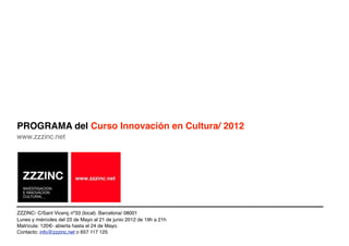 PROGRAMA del Curso Innovación en Cultura/ 2012
www.zzzinc.net




ZZZINC- C/Sant Vicenç nº33 (local). Barcelona/ 08001
Lunes y miércoles del 23 de Mayo al 21 de junio 2012 de 19h a 21h
Matrícula: 120€- abierta hasta el 24 de Mayo.
Contacto: info@zzzinc.net o 657 117 125
 