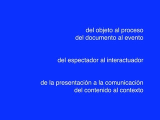 del objeto al proceso
            del documento al evento


      del espectador al interactuador


de la presentación a la comunicación
            del contenido al contexto
 