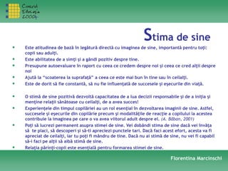 Stima de sine
• Este atitudinea de bază în legătură directă cu imaginea de sine, importantă pentru toţi:
copii sau adulţi.
• Este abilitatea de a simţi şi a gândi pozitiv despre tine.
• Presupune autoevaluare în raport cu ceea ce credem despre noi şi ceea ce cred alţii despre
noi
• Ajută la “scoaterea la suprafaţă” a ceea ce este mai bun în tine sau în ceilalţi.
• Este de dorit să fie constantă, să nu fie influenţată de succesele şi eşecurile din viaţă.
• O stimă de sine pozitivă dezvoltă capacitatea de a lua decizii responsabile şi de a iniţia şi
menţine relaţii sănătoase cu ceilalţi, de a avea succes!
• Experienţele din timpul copilăriei au un rol esenţial în dezvoltarea imaginii de sine. Astfel,
succesele şi eşecurile din copilărie precum şi modalităţile de reacţie a copilului la acestea
contribuie la imaginea pe care o va avea viitorul adult despre el. (A. Băban, 2001)
• Poţi să lucrezi permanent asupra stimei de sine. Vei dobândi stima de sine dacă vei învăţa
să te placi, să descoperi şi să-ti apreciezi punctele tari. Dacă faci acest efort, acesta va fi
apreciat de ceilalţi, iar tu poţi fi mândru de tine. Dacă nu ai stimă de sine, nu vei fi capabil
să-i faci pe alţii să aibă stimă de sine.
• Relaţia părinţi-copii este esenţială pentru formarea stimei de sine.
Florentina Marcinschi
 