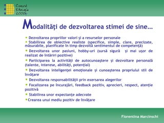Modalităţi de dezvoltarea stimei de sine…
Florentina Marcinschi
• Dezvoltarea propriilor valori şi a resurselor personale
• Stabilirea de obiective realiste (specifice, simple, clare, precizate,
măsurabile, planificate în timp dezvoltă sentimentul de competenţă)
• Dezvoltarea unor pasiuni, hobby-uri (sursă sigură şi mai uşor de
realizat de întăriri pozitive)
• Participarea la activităţi de autocunoaştere şi dezvoltare personală
(talente, interese, abilităţi, potenţial)
• Dezvoltarea inteligenţei emoţionale şi cunoaşterea propriului stil de
învăţare
• Dezvoltarea responsabilităţii prin exersarea alegerilor
• Focalizarea pe încurajări, feedback pozitiv, aprecieri, respect, atenţie
pozitivă
• Stabilirea unor expectanţe adecvate
•Crearea unui mediu pozitiv de învăţare
 