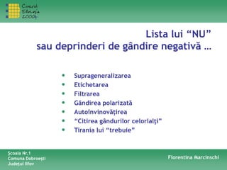 Lista lui “NU”
sau deprinderi de gândire negativă …
• Suprageneralizarea
• Etichetarea
• Filtrarea
• Gândirea polarizată
• Autoînvinovăţirea
• “Citirea gândurilor celorlalţi”
• Tirania lui “trebuie”
Şcoala Nr.1
Comuna Dobroeşti
Judeţul Ilfov
Florentina Marcinschi
 