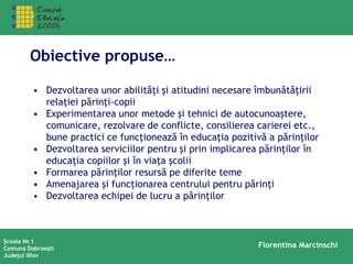 Şcoala Nr.1
Comuna Dobroeşti
Judeţul Ilfov
Florentina Marcinschi
Obiective propuse…
• Dezvoltarea unor abilităţi şi atitudini necesare îmbunătăţirii
relaţiei părinţi-copii
• Experimentarea unor metode şi tehnici de autocunoaştere,
comunicare, rezolvare de conflicte, consilierea carierei etc.,
bune practici ce funcţionează în educaţia pozitivă a părinţilor
• Dezvoltarea serviciilor pentru şi prin implicarea părinţilor în
educaţia copiilor şi în viaţa şcolii
• Formarea părinţilor resursă pe diferite teme
• Amenajarea şi funcţionarea centrului pentru părinţi
• Dezvoltarea echipei de lucru a părinţilor
 