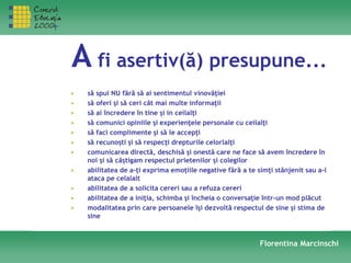 A fi asertiv(ă) presupune...
• să spui NU fără să ai sentimentul vinovăţiei
• să oferi şi să ceri cât mai multe informaţii
• să ai încredere în tine şi in ceilalţi
• să comunici opiniile şi experienţele personale cu ceilalţi
• să faci complimente şi să le accepţi
• să recunoşti şi să respecţi drepturile celorlalţi
• comunicarea directă, deschisă şi onestă care ne face să avem încredere în
noi şi să câştigam respectul prietenilor şi colegilor
• abilitatea de a-ţi exprima emoţiile negative fără a te simţi stânjenit sau a-l
ataca pe celalalt
• abilitatea de a solicita cereri sau a refuza cereri
• abilitatea de a iniţia, schimba şi încheia o conversaţie într-un mod plăcut
• modalitatea prin care persoanele îşi dezvoltă respectul de sine şi stima de
sine
Florentina Marcinschi
 