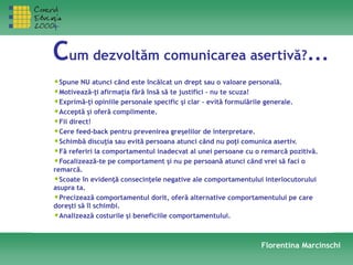 Cum dezvoltăm comunicarea asertivă?...
•Spune NU atunci când este încălcat un drept sau o valoare personală.
•Motivează-ţi afirmaţia fără însă să te justifici – nu te scuza!
•Exprimă-ţi opiniile personale specific şi clar – evită formulările generale.
•Acceptă şi oferă complimente.
•Fii direct!
•Cere feed-back pentru prevenirea greşelilor de interpretare.
•Schimbă discuţia sau evită persoana atunci când nu poţi comunica asertiv.
•Fă referiri la comportamentul inadecvat al unei persoane cu o remarcă pozitivă.
•Focalizează-te pe comportament şi nu pe persoană atunci când vrei să faci o
remarcă.
•Scoate în evidenţă consecinţele negative ale comportamentului interlocutorului
asupra ta.
•Precizează comportamentul dorit, oferă alternative comportamentului pe care
doreşti să îl schimbi.
•Analizează costurile şi beneficiile comportamentului.
Florentina Marcinschi
 