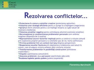 Rezolvarea conflictelor...
•Proiectarea în comun a soluţiilor creative (proiectarea opţiunilor)
•Folosirea unor strategii eficiente pentru a ajunge la o înţelegere (negocierea)
•Sprijinul oferit celorlalţi pentru a se înţelege reciproc şi a găsi soluţii de
rezolvare (medierea)
•Folosirea emoţiilor negative pentru schimbarea afectivă (controlul emoţiilor)
•Recunoaşterea şi conştientizarea problemelor personale care umbresc
imaginea (dispoziţia de a rezolva)
•Reprezentarea tuturor factorilor implicaţi pentru a construi o viziune comună
prin explorarea propriei persoane şi a celeilalte (joc de rol, harta conflictului)
•Privirea problemei într-un context mai larg (lărgirea perspectivei)
•Respectarea nevoilor fiecăruia prin depistarea şi elaborarea unei soluţii în
comun, care să asigure victoria ambelor părţi (victorie-victorie)
•Transformarea problemelor în posibilităţi constructive (stimularea
creativităţii )
•Empatie (optimizarea comunicării)
•Atacarea problemei, nu a persoanei (asertivitate adecvată)
•Încetarea luptelor pentru putere (putere cooperantă)
Florentina Marcinschi
 
