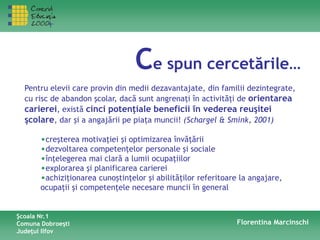 Ce spun cercetările…
Pentru elevii care provin din medii dezavantajate, din familii dezintegrate,
cu risc de abandon şcolar, dacă sunt angrenaţi în activităţi de orientarea
carierei, există cinci potenţiale beneficii în vederea reuşitei
şcolare, dar şi a angajării pe piaţa muncii! (Schargel & Smink, 2001)
•creşterea motivaţiei şi optimizarea învăţării
•dezvoltarea competenţelor personale şi sociale
•înţelegerea mai clară a lumii ocupaţiilor
•explorarea şi planificarea carierei
•achiziţionarea cunoştinţelor şi abilităţilor referitoare la angajare,
ocupaţii şi competenţele necesare muncii în general
Şcoala Nr.1
Comuna Dobroeşti
Judeţul Ilfov
Florentina Marcinschi
 